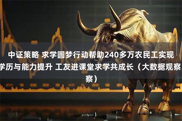 中证策略 求学圆梦行动帮助240多万农民工实现学历与能力提升 工友进课堂求学共成长（大数据观察）