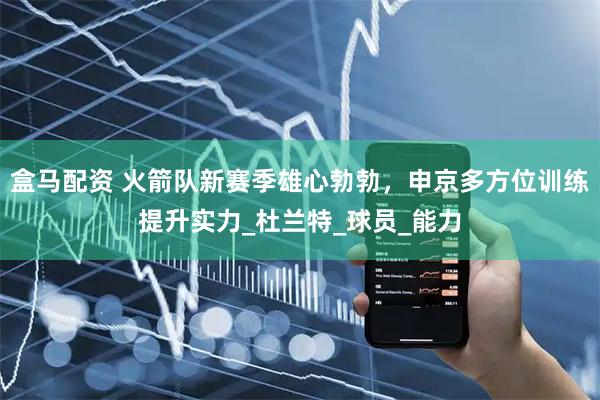 盒马配资 火箭队新赛季雄心勃勃，申京多方位训练提升实力_杜兰特_球员_能力