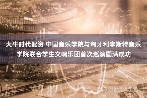 大牛时代配资 中国音乐学院与匈牙利李斯特音乐学院联合学生交响乐团首次巡演圆满成功