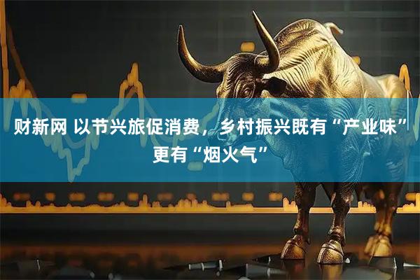财新网 以节兴旅促消费，乡村振兴既有“产业味”更有“烟火气”