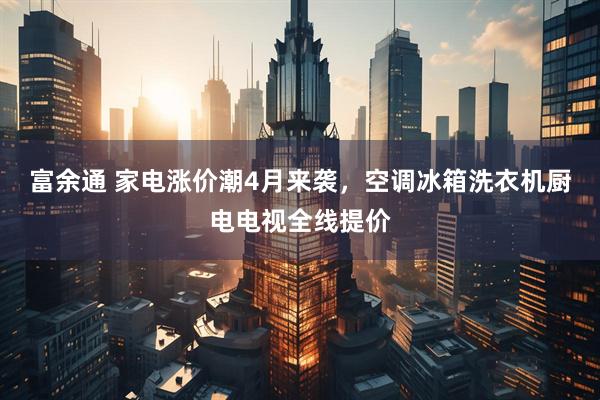 富余通 家电涨价潮4月来袭，空调冰箱洗衣机厨电电视全线提价
