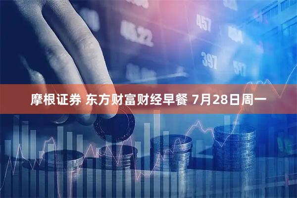 摩根证券 东方财富财经早餐 7月28日周一