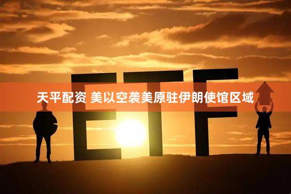 天平配资 美以空袭美原驻伊朗使馆区域