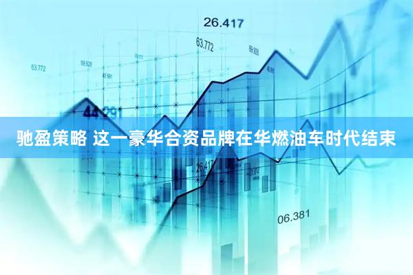 驰盈策略 这一豪华合资品牌在华燃油车时代结束