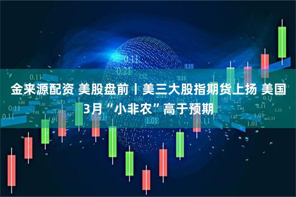 金来源配资 美股盘前丨美三大股指期货上扬 美国3月“小非农”高于预期