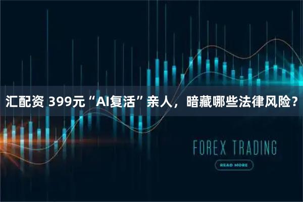 汇配资 399元“AI复活”亲人，暗藏哪些法律风险？