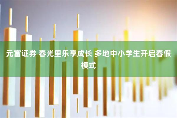 元富证券 春光里乐享成长 多地中小学生开启春假模式