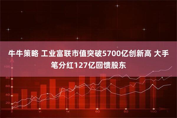 牛牛策略 工业富联市值突破5700亿创新高 大手笔分红127亿回馈股东