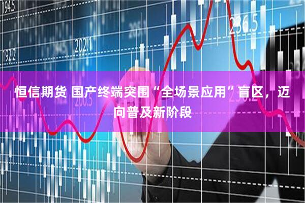 恒信期货 国产终端突围“全场景应用”盲区，迈向普及新阶段