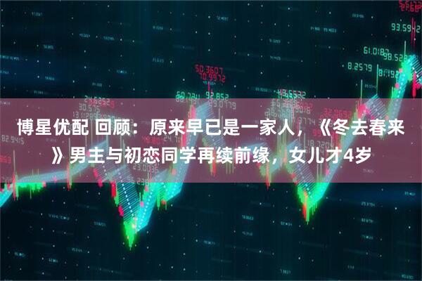博星优配 回顾：原来早已是一家人，《冬去春来》男主与初恋同学再续前缘，女儿才4岁