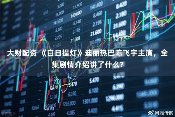 大财配资 《白日提灯》迪丽热巴陈飞宇主演，全集剧情介绍讲了什么?
