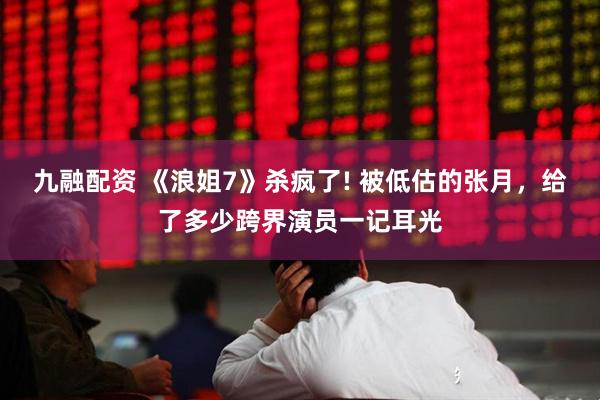 九融配资 《浪姐7》杀疯了! 被低估的张月，给了多少跨界演员一记耳光