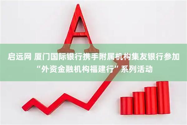 启远网 厦门国际银行携手附属机构集友银行参加“外资金融机构福建行”系列活动