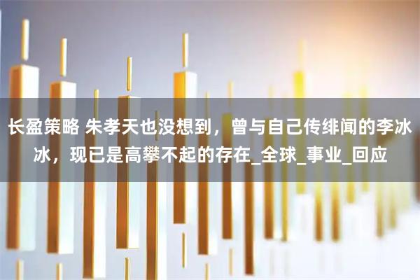 长盈策略 朱孝天也没想到，曾与自己传绯闻的李冰冰，现已是高攀不起的存在_全球_事业_回应